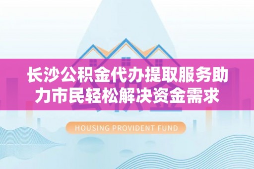 巢湖长沙公积金代办提取服务助力市民轻松解决资金需求