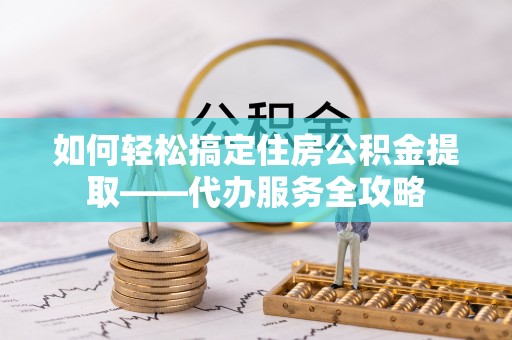 巢湖如何轻松搞定住房公积金提取——代办服务全攻略