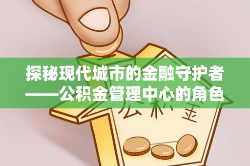 巢湖探秘现代城市的金融守护者——公积金管理中心的角色与使命