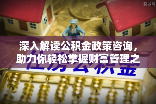 巢湖深入解读公积金政策咨询，助力你轻松掌握财富管理之道