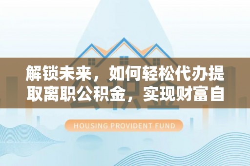 巢湖解锁未来，如何轻松代办提取离职公积金，实现财富自由的第一步