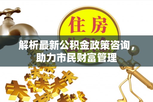 巢湖解析最新公积金政策咨询，助力市民财富管理