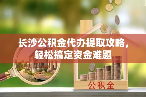 巢湖长沙公积金代办提取攻略，轻松搞定资金难题
