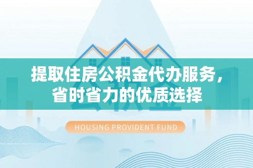 巢湖提取住房公积金代办服务，省时省力的优质选择