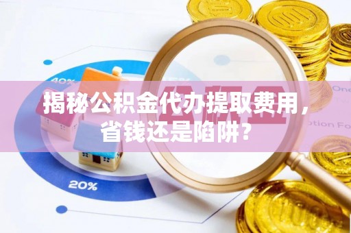 巢湖揭秘公积金代办提取费用，省钱还是陷阱？