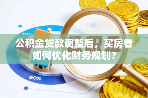 巢湖公积金贷款调整后，买房者如何优化财务规划？