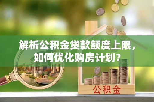 巢湖解析公积金贷款额度上限，如何优化购房计划？