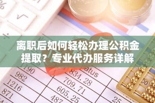 巢湖离职后如何轻松办理公积金提取？专业代办服务详解