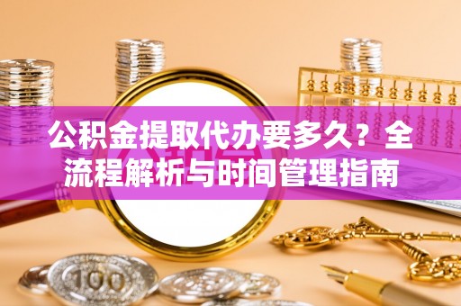 巢湖公积金提取代办要多久？全流程解析与时间管理指南